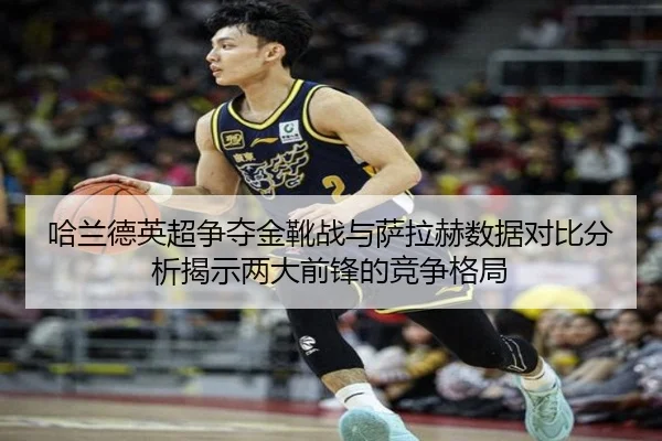 哈兰德英超争夺金靴战与萨拉赫数据对比分析揭示两大前锋的竞争格局